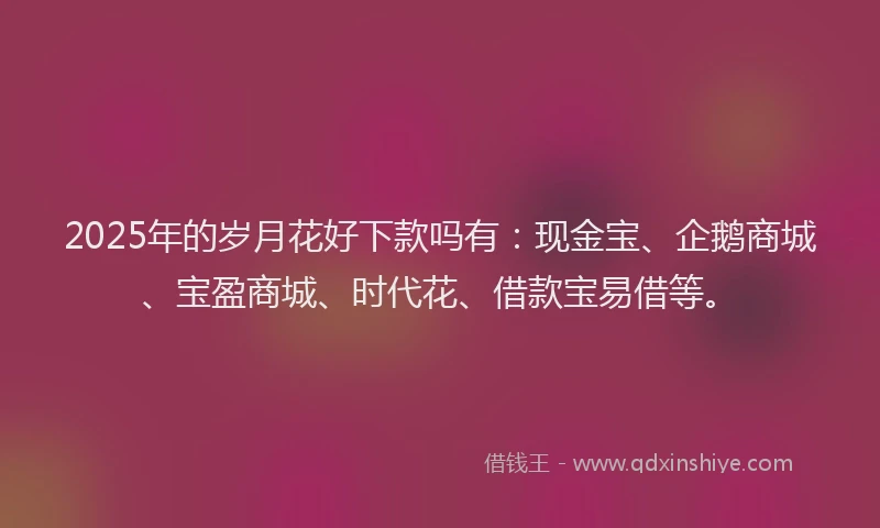 2025年的岁月花好下款吗有：现金宝、企鹅商城、宝盈商城、时代花、借款宝易借等。