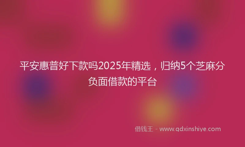 平安惠普好下款吗2025年精选，归纳5个芝麻分负面借款的平台
