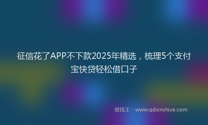 征信花了APP不下款2025年精选，梳理5个支付宝快贷轻松借口子