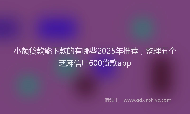 小额贷款能下款的有哪些2025年推荐，整理五个芝麻信用600贷款app