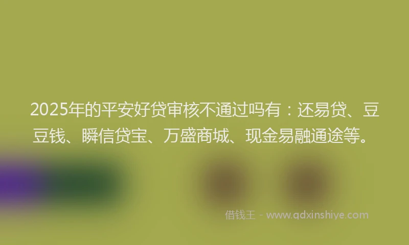 2025年的平安好贷审核不通过吗有：还易贷、豆豆钱、瞬信贷宝、万盛商城、现金易融通途等。