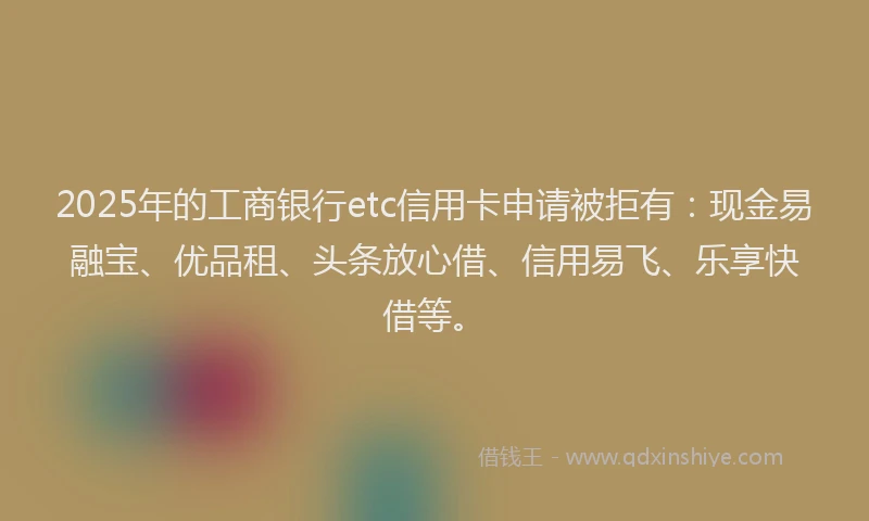 2025年的工商银行etc信用卡申请被拒有：现金易融宝、优品租、头条放心借、信用易飞、乐享快借等。