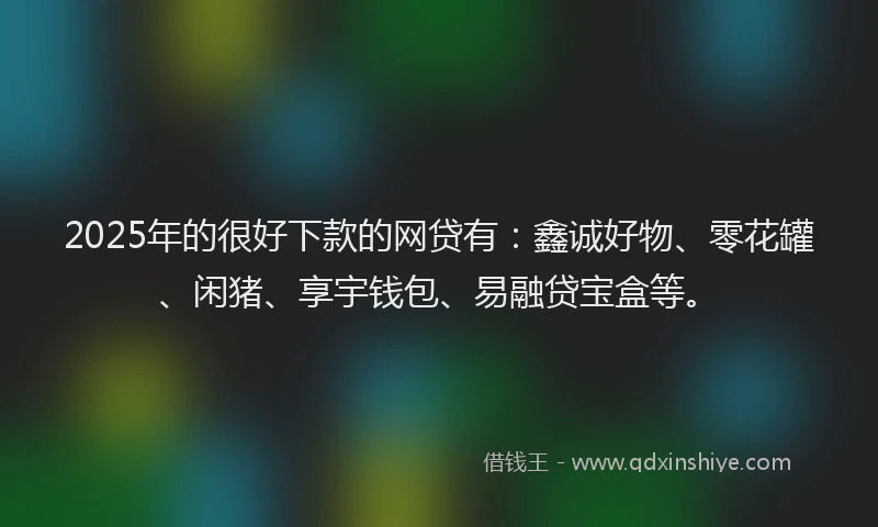 2025年的很好下款的网贷有：鑫诚好物、零花罐、闲猪、享宇钱包、易融贷宝盒等。