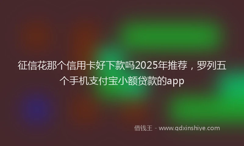 征信花那个信用卡好下款吗2025年推荐，罗列五个手机支付宝小额贷款的app