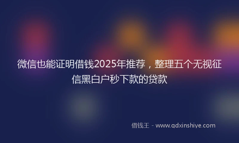 微信也能证明借钱2025年推荐，整理五个无视征信黑白户秒下款的贷款