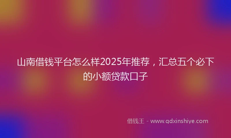 山南借钱平台怎么样2025年推荐，汇总五个必下的小额贷款口子