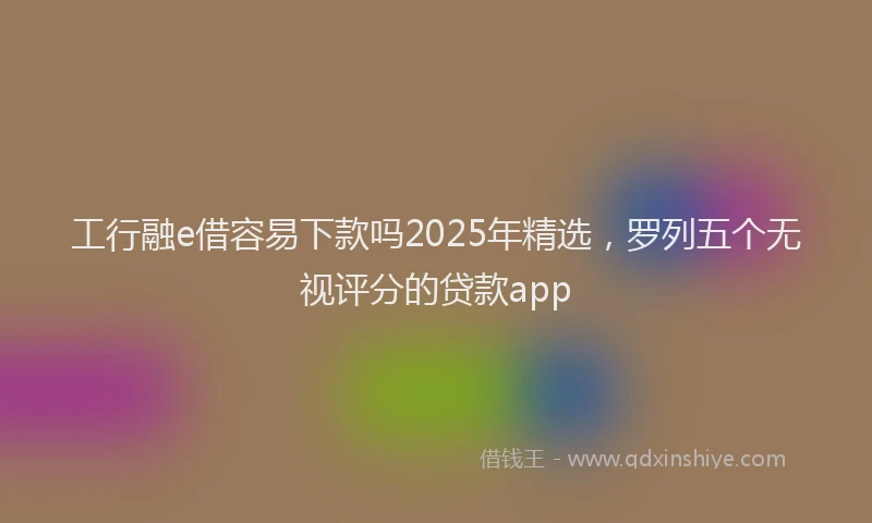 工行融e借容易下款吗2025年精选，罗列五个无视评分的贷款app