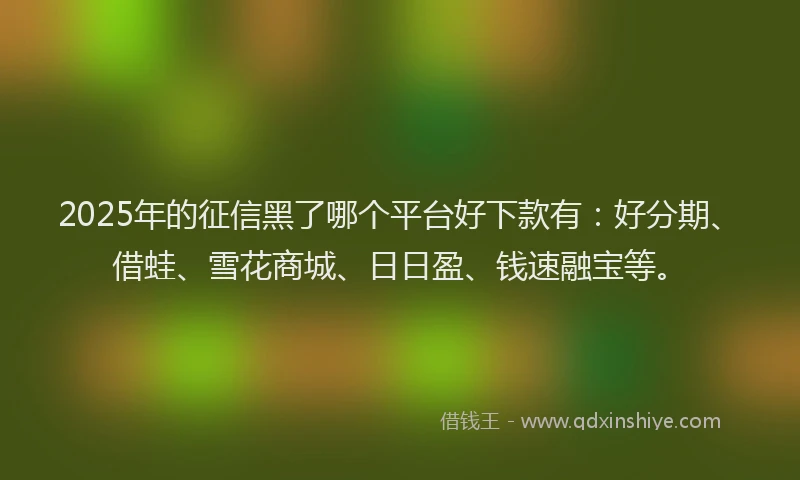 2025年的征信黑了哪个平台好下款有：好分期、借蛙、雪花商城、日日盈、钱速融宝等。