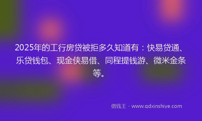2025年的工行房贷被拒多久知道有：快易贷通、乐贷钱包、现金侠易借、同程提钱游、微米金条等。