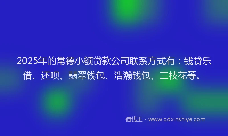 2025年的常德小额贷款公司联系方式有：钱贷乐借、还呗、翡翠钱包、浩瀚钱包、三枝花等。