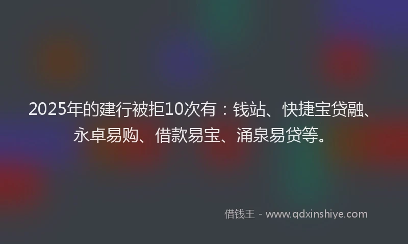 2025年的建行被拒10次有：钱站、快捷宝贷融、永卓易购、借款易宝、涌泉易贷等。