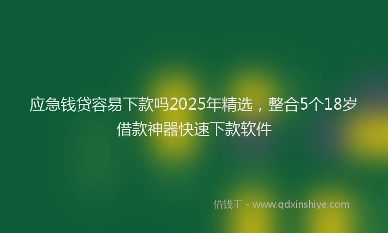 应急钱贷容易下款吗2025年精选，整合5个18岁借款神器快速下款软件