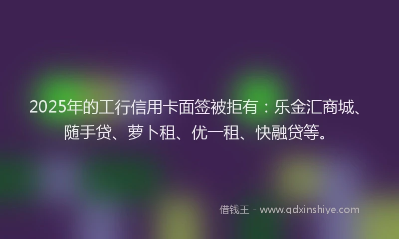 2025年的工行信用卡面签被拒有：乐金汇商城、随手贷、萝卜租、优一租、快融贷等。