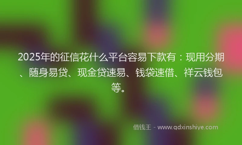 2025年的征信花什么平台容易下款有：现用分期、随身易贷、现金贷速易、钱袋速借、祥云钱包等。