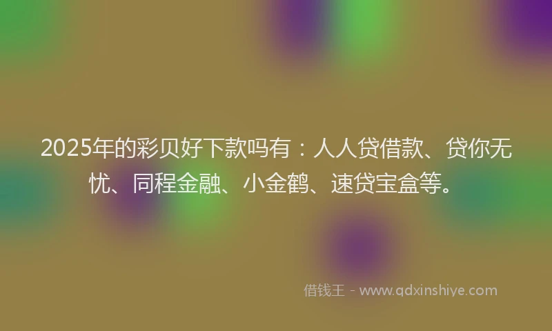2025年的彩贝好下款吗有：人人贷借款、贷你无忧、同程金融、小金鹤、速贷宝盒等。