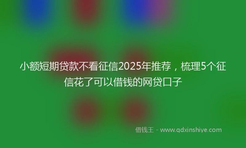 小额短期贷款不看征信2025年推荐，梳理5个征信花了可以借钱的网贷口子