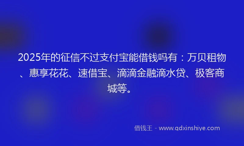 2025年的征信不过支付宝能借钱吗有：万贝租物、惠享花花、速借宝、滴滴金融滴水贷、极客商城等。
