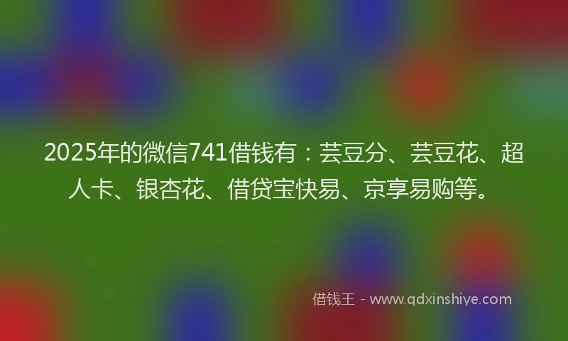 2025年的微信741借钱有：芸豆分、芸豆花、超人卡、银杏花、借贷宝快易、京享易购等。