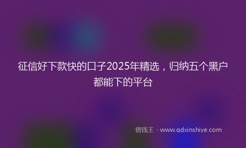 征信好下款快的口子2025年精选，归纳五个黑户都能下的平台