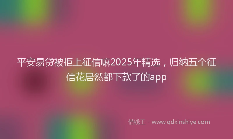 平安易贷被拒上征信嘛2025年精选，归纳五个征信花居然都下款了的app