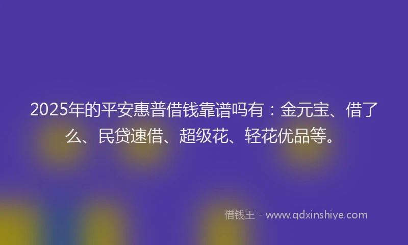 2025年的平安惠普借钱靠谱吗有：金元宝、借了么、民贷速借、超级花、轻花优品等。