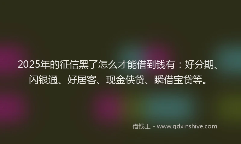 2025年的征信黑了怎么才能借到钱有：好分期、闪银通、好居客、现金侠贷、瞬借宝贷等。