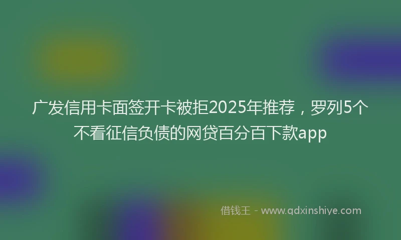广发信用卡面签开卡被拒2025年推荐，罗列5个不看征信负债的网贷百分百下款app