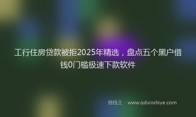工行住房贷款被拒2025年精选，盘点五个黑户借钱0门槛极速下款软件