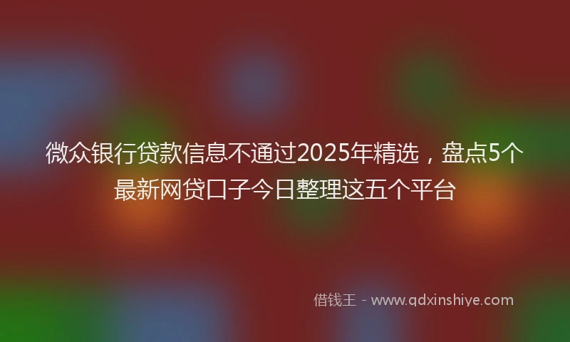 微众银行贷款信息不通过2025年精选，盘点5个最新网贷口子今日整理这五个平台