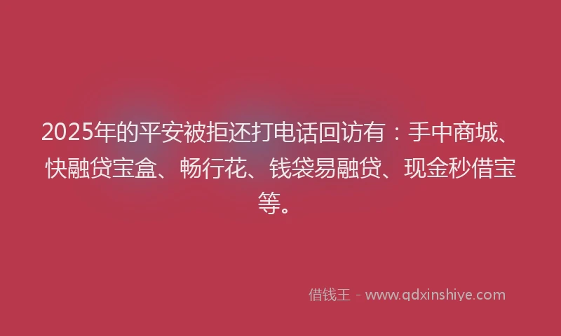2025年的平安被拒还打电话回访有：手中商城、快融贷宝盒、畅行花、钱袋易融贷、现金秒借宝等。