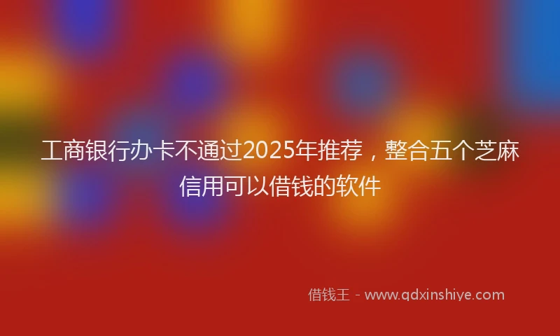 工商银行办卡不通过2025年推荐，整合五个芝麻信用可以借钱的软件