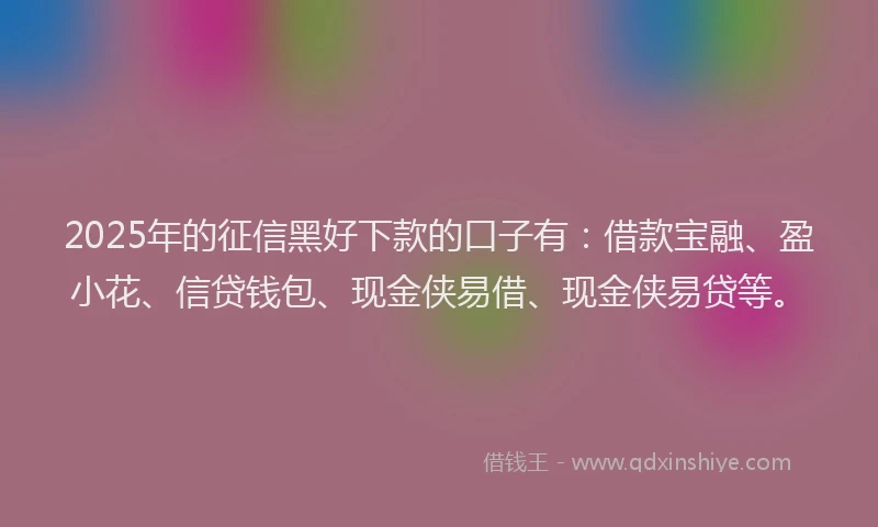 2025年的征信黑好下款的口子有：借款宝融、盈小花、信贷钱包、现金侠易借、现金侠易贷等。