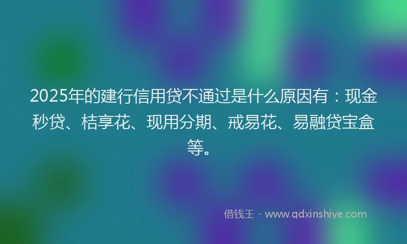 2025年的建行信用贷不通过是什么原因有：现金秒贷、桔享花、现用分期、戒易花、易融贷宝盒等。