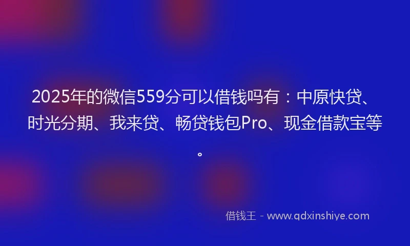 2025年的微信559分可以借钱吗有：中原快贷、时光分期、我来贷、畅贷钱包Pro、现金借款宝等。
