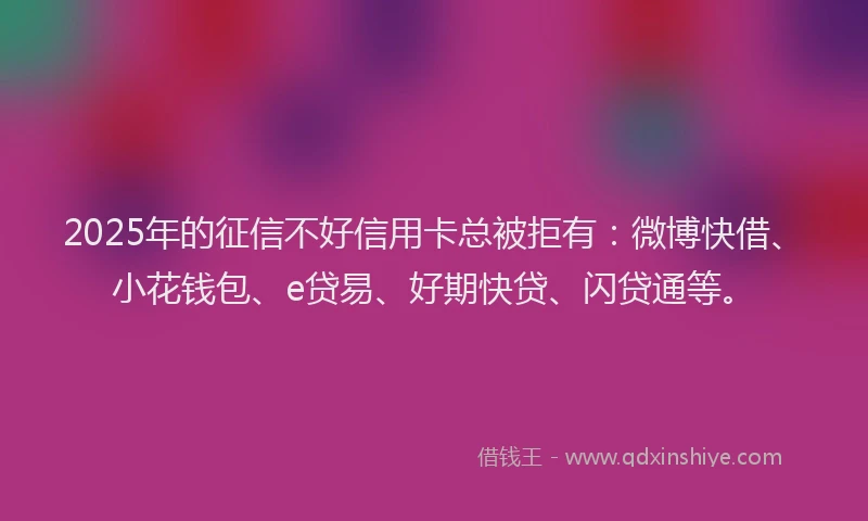 2025年的征信不好信用卡总被拒有：微博快借、小花钱包、e贷易、好期快贷、闪贷通等。