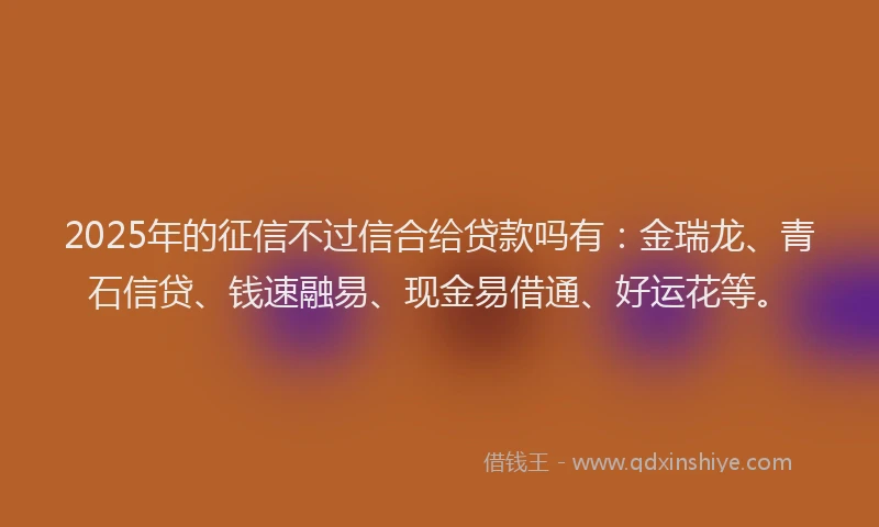 2025年的征信不过信合给贷款吗有：金瑞龙、青石信贷、钱速融易、现金易借通、好运花等。
