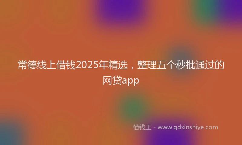 常德线上借钱2025年精选，整理五个秒批通过的网贷app