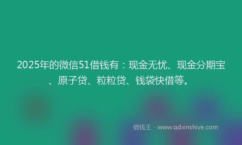 2025年的微信51借钱有：现金无忧、现金分期宝、原子贷、粒粒贷、钱袋快借等。