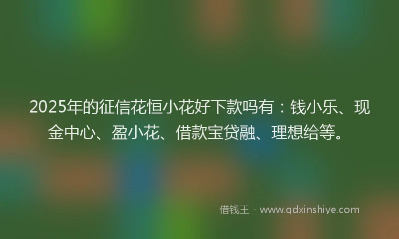 2025年的征信花恒小花好下款吗有：钱小乐、现金中心、盈小花、借款宝贷融、理想给等。