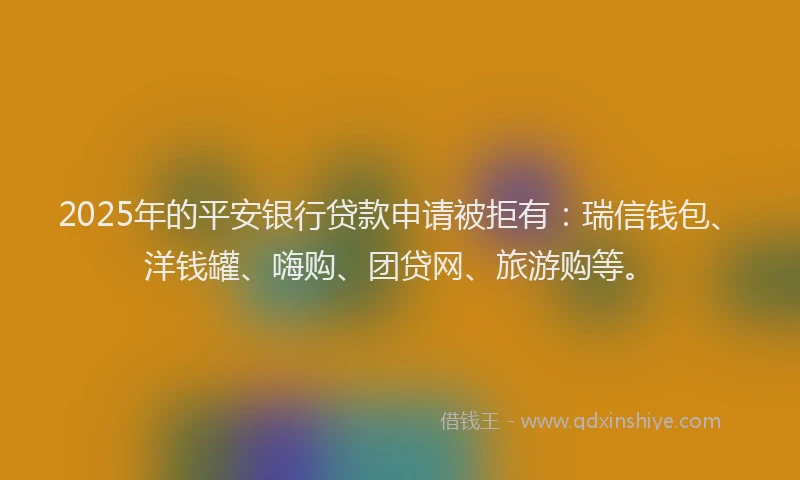 2025年的平安银行贷款申请被拒有：瑞信钱包、洋钱罐、嗨购、团贷网、旅游购等。