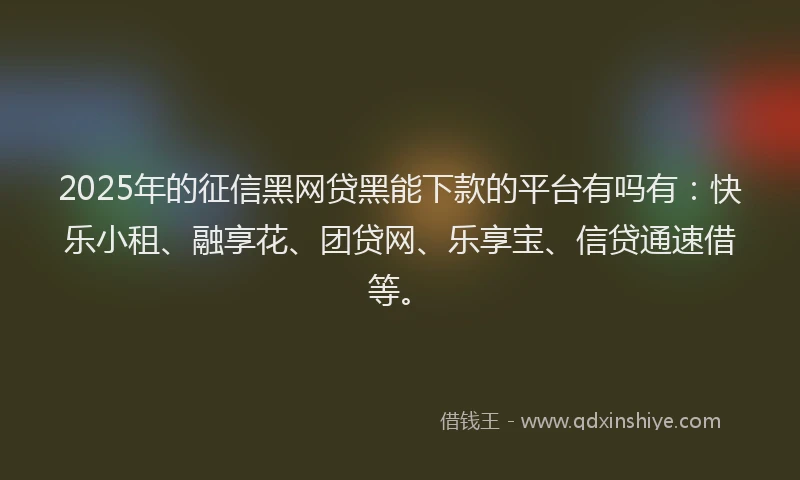 2025年的征信黑网贷黑能下款的平台有吗有：快乐小租、融享花、团贷网、乐享宝、信贷通速借等。