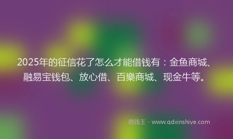 2025年的征信花了怎么才能借钱有：金鱼商城、融易宝钱包、放心借、百樂商城、现金牛等。