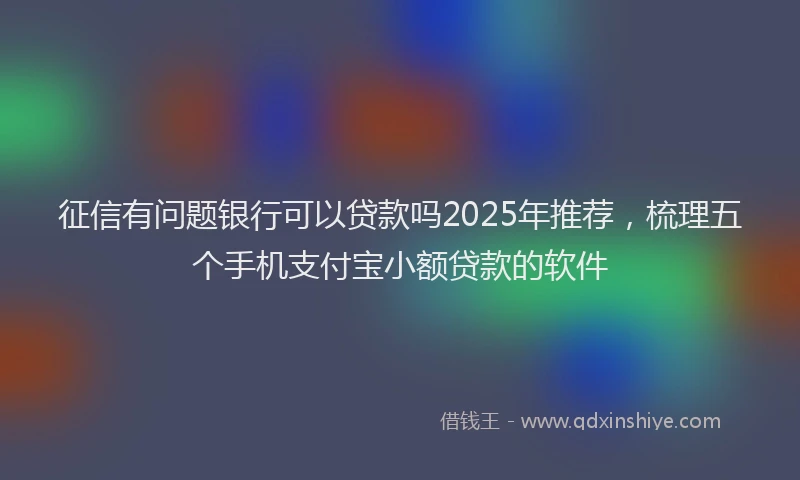 征信有问题银行可以贷款吗2025年推荐，梳理五个手机支付宝小额贷款的软件