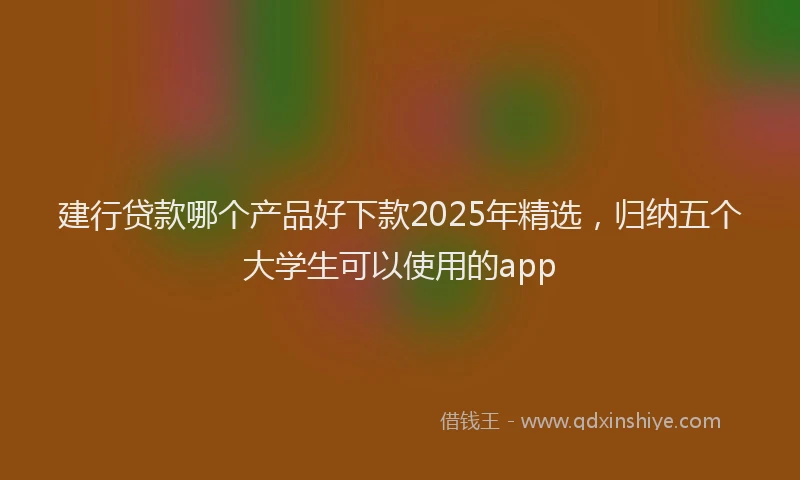 建行贷款哪个产品好下款2025年精选，归纳五个大学生可以使用的app