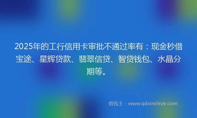 2025年的工行信用卡审批不通过率有：现金秒借宝途、星辉贷款、翡翠信贷、智贷钱包、水晶分期等。