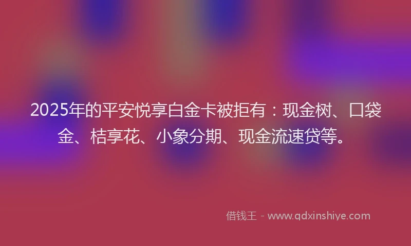 2025年的平安悦享白金卡被拒有：现金树、口袋金、桔享花、小象分期、现金流速贷等。