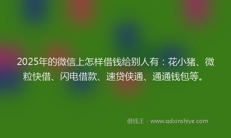 2025年的微信上怎样借钱给别人有：花小猪、微粒快借、闪电借款、速贷侠通、通通钱包等。