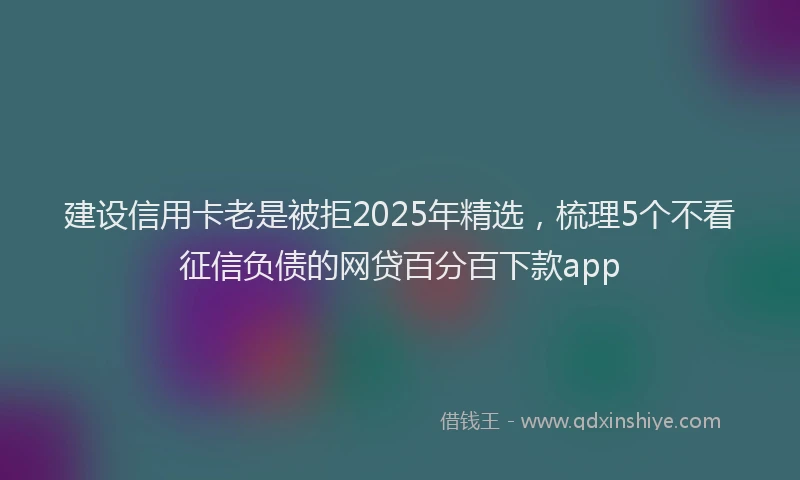 建设信用卡老是被拒2025年精选，梳理5个不看征信负债的网贷百分百下款app