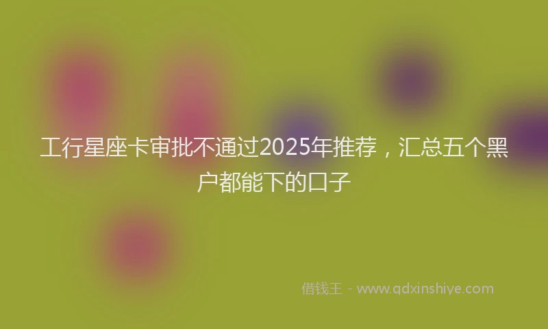 工行星座卡审批不通过2025年推荐，汇总五个黑户都能下的口子