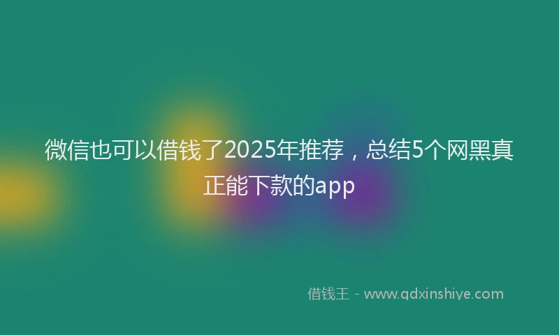 微信也可以借钱了2025年推荐，总结5个网黑真正能下款的app